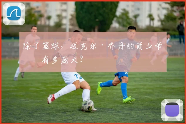 除了篮球，迈克尔·乔丹的商业帝国有多庞大？
