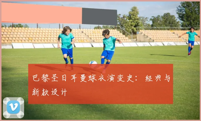巴黎圣日耳曼球衣演变史:经典与新款设计