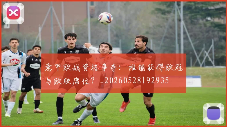 意甲欧战资格争夺：谁能获得欧冠与欧联席位？_20260528192935