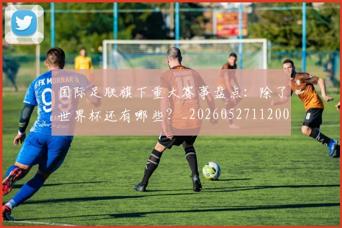国际足联旗下重大赛事盘点:除了世界杯还有哪些?_20260527112008