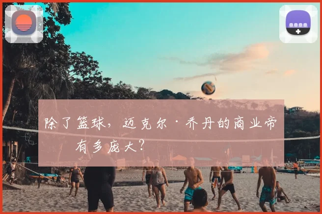 除了篮球,迈克尔·乔丹的商业帝国有多庞大?