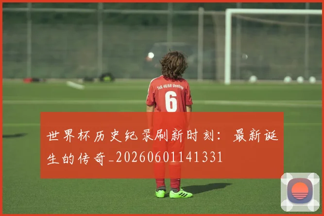 世界杯历史纪录刷新时刻：最新诞生的传奇_20260601141331